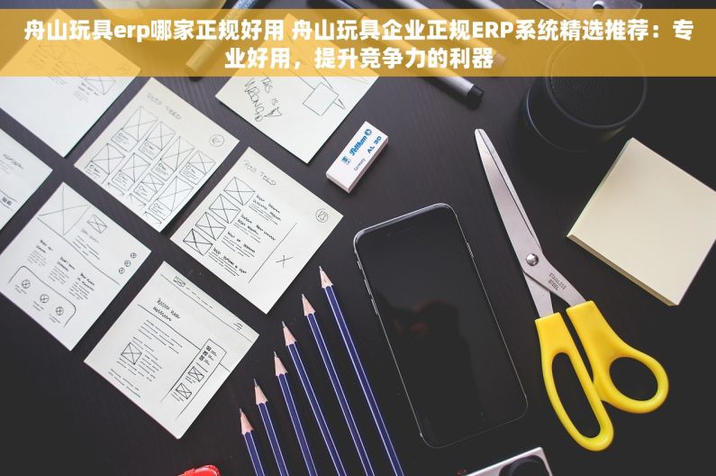 舟山玩具erp哪家正规好用 舟山玩具企业正规ERP系统精选推荐：专业好用，提升竞争力的利器