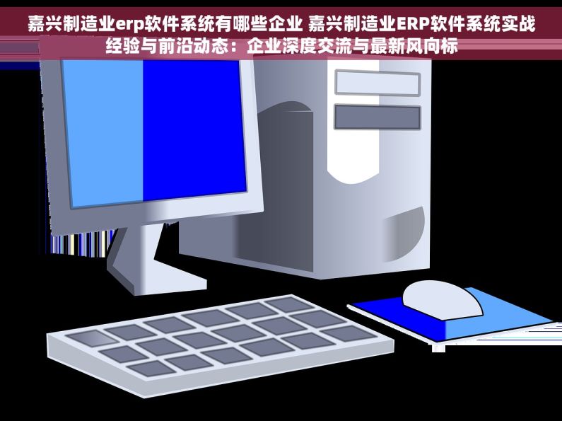 嘉兴制造业erp软件系统有哪些企业 嘉兴制造业ERP软件系统实战经验与前沿动态：企业深度交流与最新风向标