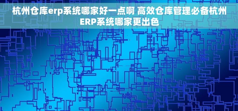 杭州仓库erp系统哪家好一点啊 高效仓库管理必备杭州ERP系统哪家更出色