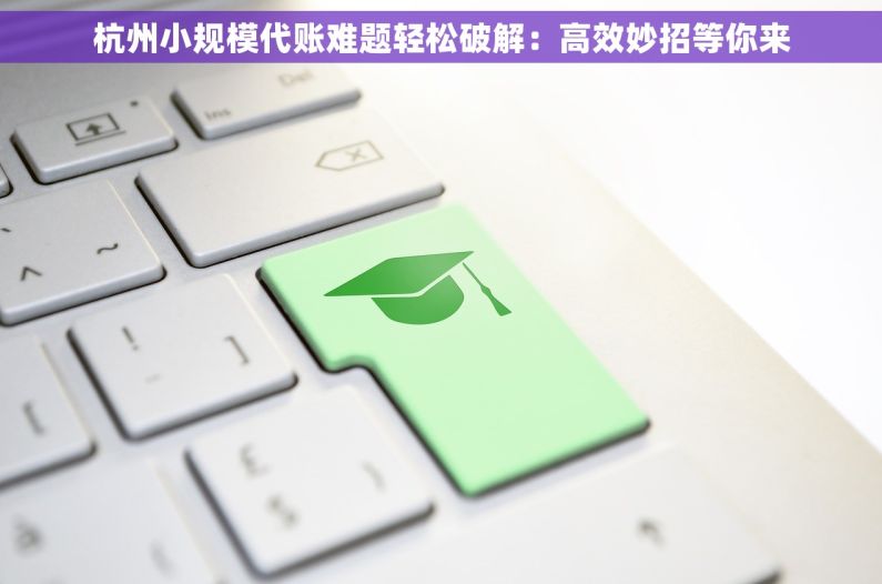 杭州小规模代账难题轻松破解：高效妙招等你来