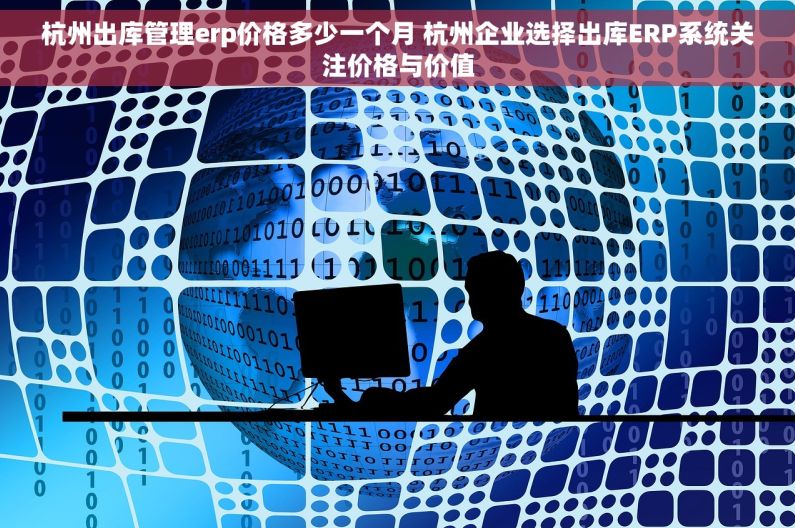 杭州出库管理erp价格多少一个月 杭州企业选择出库ERP系统关注价格与价值