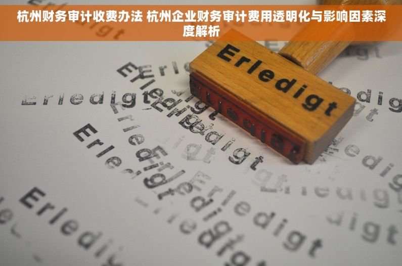 杭州财务审计收费办法 杭州企业财务审计费用透明化与影响因素深度解析