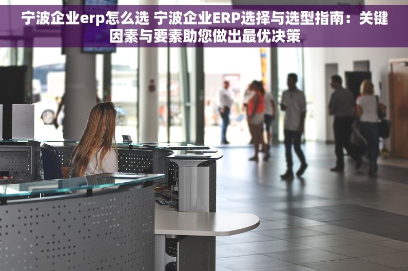 宁波企业erp怎么选 宁波企业ERP选择与选型指南：关键因素与要素助您做出最优决策