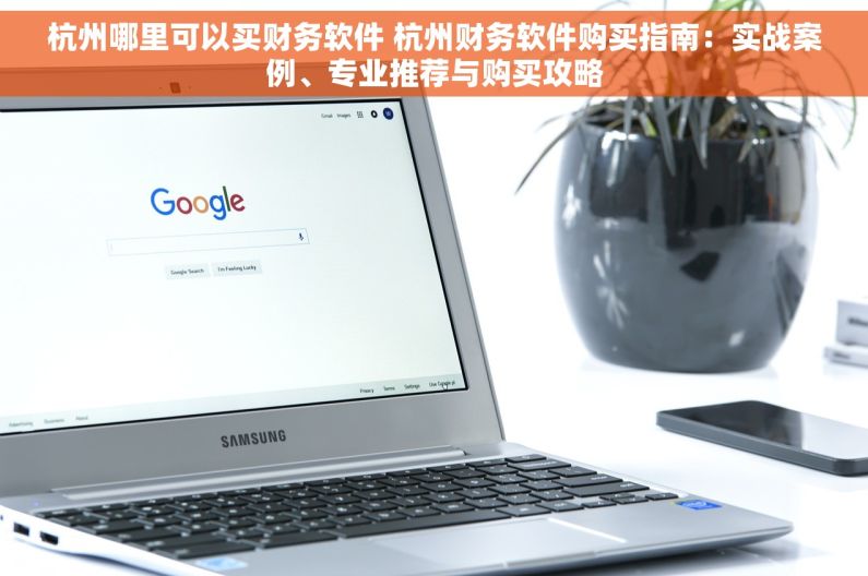 杭州哪里可以买财务软件 杭州财务软件购买指南：实战案例、专业推荐与购买攻略