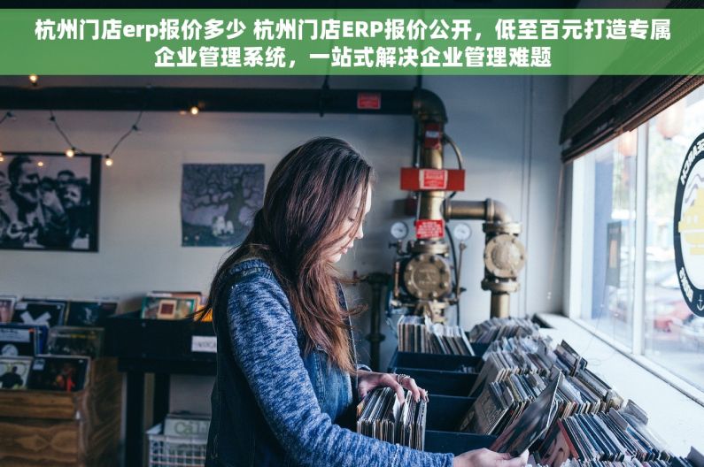 杭州门店erp报价多少 杭州门店ERP报价公开，低至百元打造专属企业管理系统，一站式解决企业管理难题