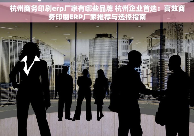 杭州商务印刷erp厂家有哪些品牌 杭州企业首选：高效商务印刷ERP厂家推荐与选择指南