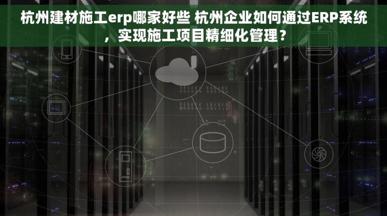 杭州建材施工erp哪家好些 杭州企业如何通过ERP系统，实现施工项目精细化管理？