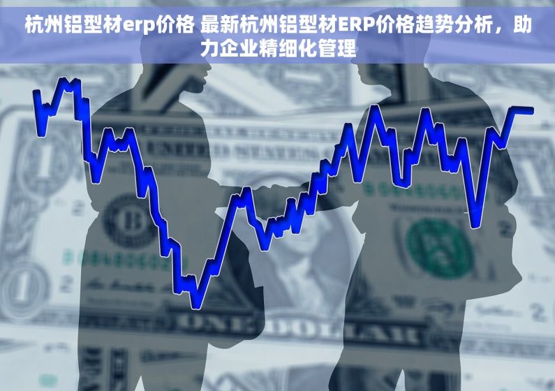 杭州铝型材erp价格 最新杭州铝型材ERP价格趋势分析，助力企业精细化管理