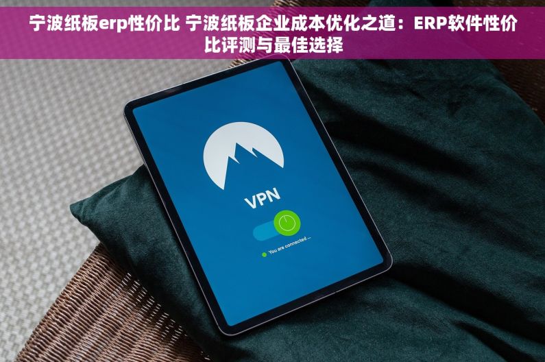 宁波纸板erp性价比 宁波纸板企业成本优化之道：ERP软件性价比评测与最佳选择