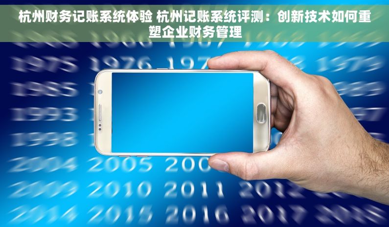 杭州财务记账系统体验 杭州记账系统评测：创新技术如何重塑企业财务管理