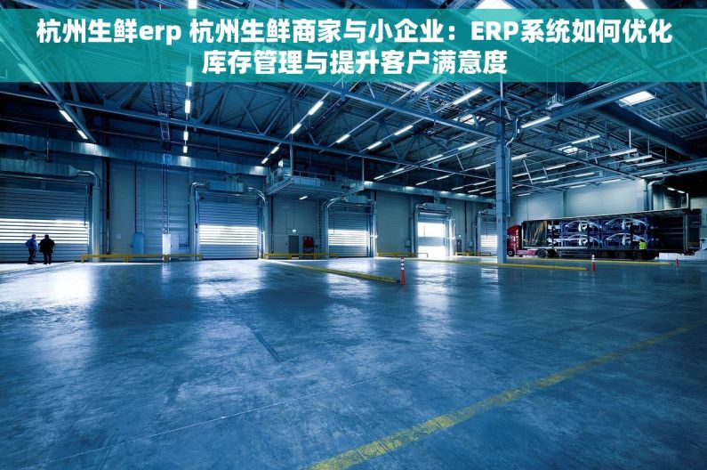 杭州生鲜erp 杭州生鲜商家与小企业：ERP系统如何优化库存管理与提升客户满意度