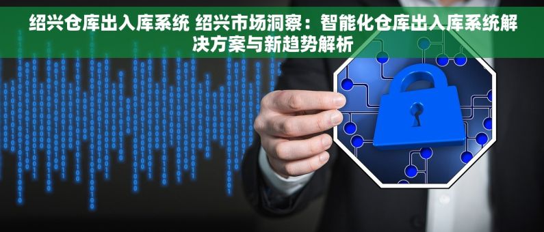 绍兴仓库出入库系统 绍兴市场洞察：智能化仓库出入库系统解决方案与新趋势解析