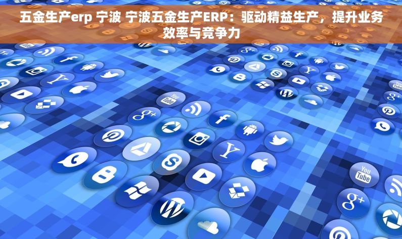 五金生产erp 宁波 宁波五金生产ERP：驱动精益生产，提升业务效率与竞争力