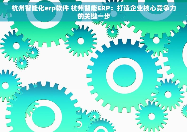 杭州智能化erp软件 杭州智能ERP：打造企业核心竞争力的关键一步