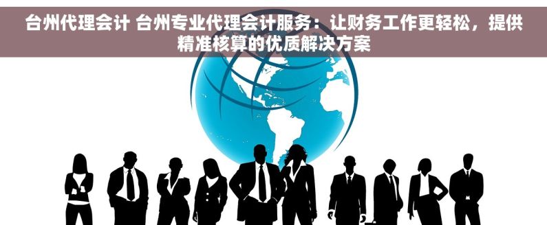 台州代理会计 台州专业代理会计服务：让财务工作更轻松，提供精准核算的优质解决方案
