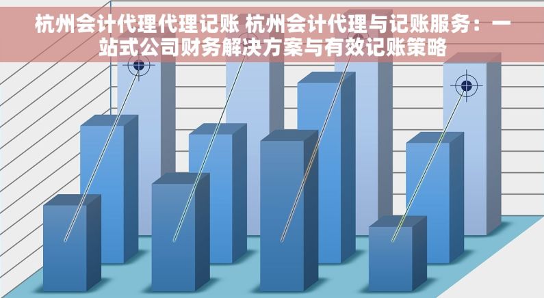 杭州会计代理代理记账 杭州会计代理与记账服务：一站式公司财务解决方案与有效记账策略