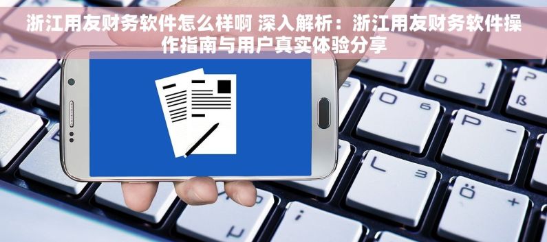 浙江用友财务软件怎么样啊 深入解析：浙江用友财务软件操作指南与用户真实体验分享