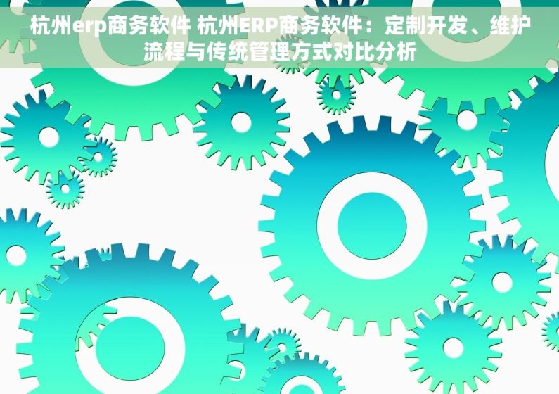 杭州erp商务软件 杭州ERP商务软件：定制开发、维护流程与传统管理方式对比分析