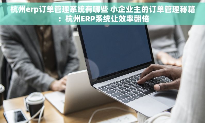 杭州erp订单管理系统有哪些 小企业主的订单管理秘籍：杭州ERP系统让效率翻倍