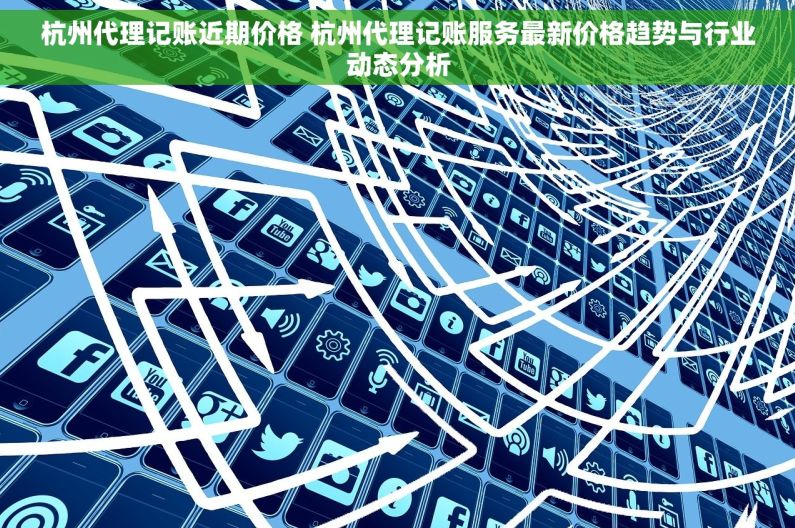 杭州代理记账近期价格 杭州代理记账服务最新价格趋势与行业动态分析