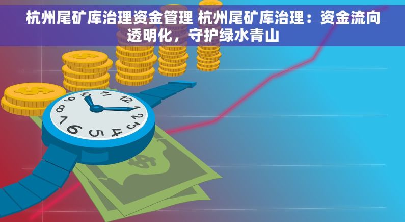 杭州尾矿库治理资金管理 杭州尾矿库治理：资金流向透明化，守护绿水青山
