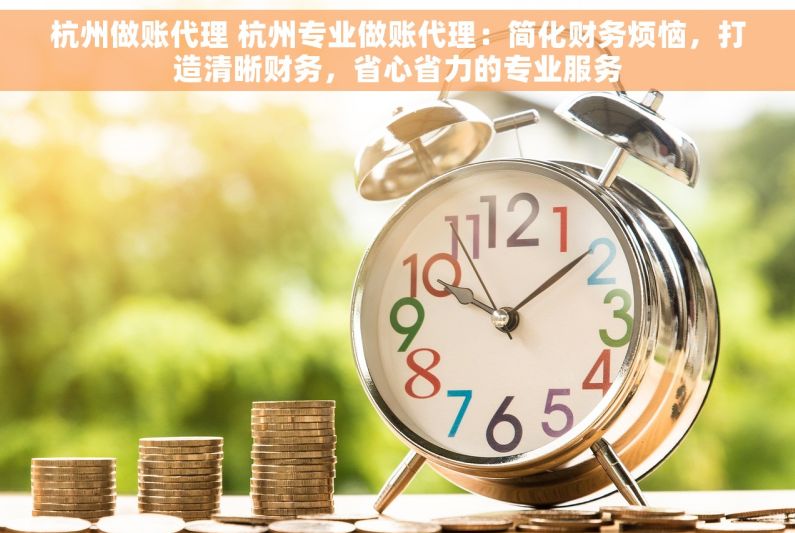 杭州做账代理 杭州专业做账代理：简化财务烦恼，打造清晰财务，省心省力的专业服务