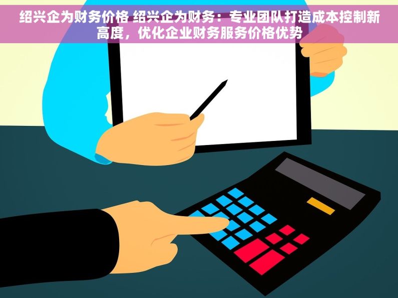 绍兴企为财务价格 绍兴企为财务：专业团队打造成本控制新高度，优化企业财务服务价格优势
