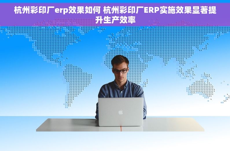 杭州彩印厂erp效果如何 杭州彩印厂ERP实施效果显著提升生产效率