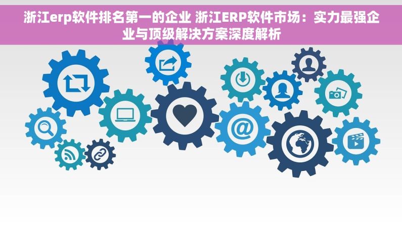 浙江erp软件排名第一的企业 浙江ERP软件市场：实力最强企业与顶级解决方案深度解析