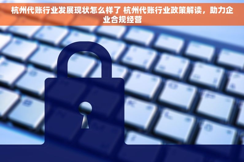 杭州代账行业发展现状怎么样了 杭州代账行业政策解读，助力企业合规经营