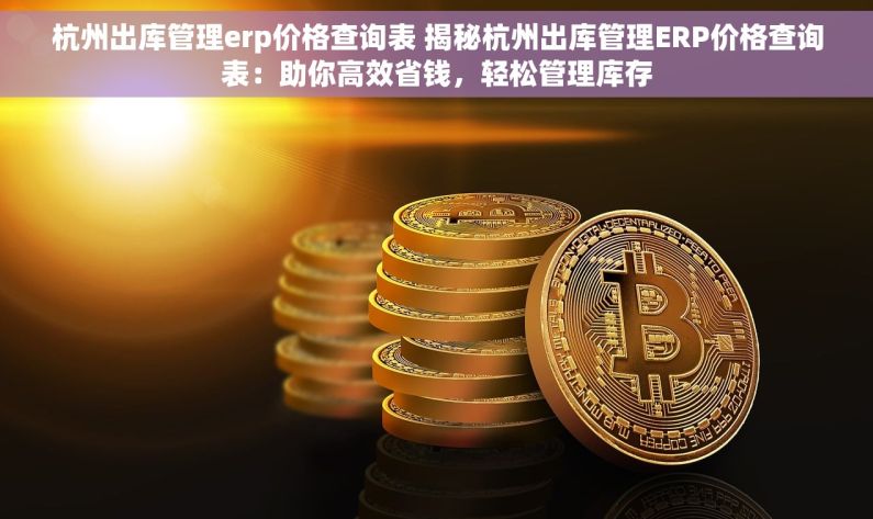 杭州出库管理erp价格查询表 揭秘杭州出库管理ERP价格查询表：助你高效省钱，轻松管理库存