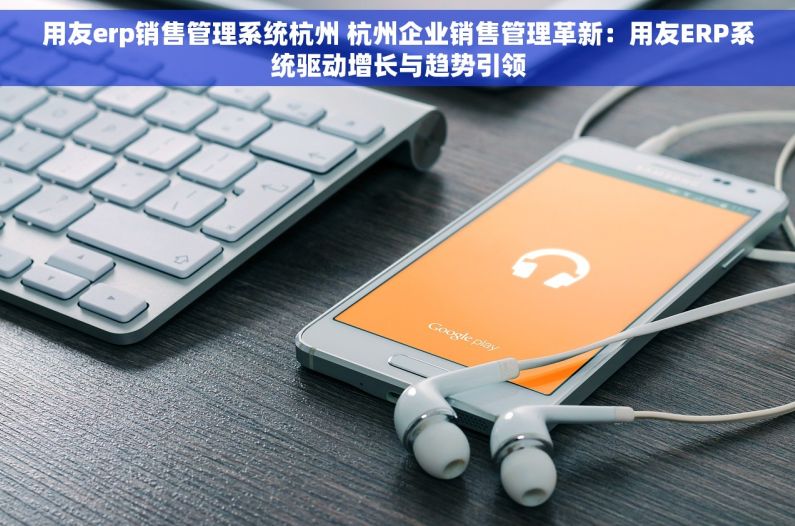 用友erp销售管理系统杭州 杭州企业销售管理革新：用友ERP系统驱动增长与趋势引领