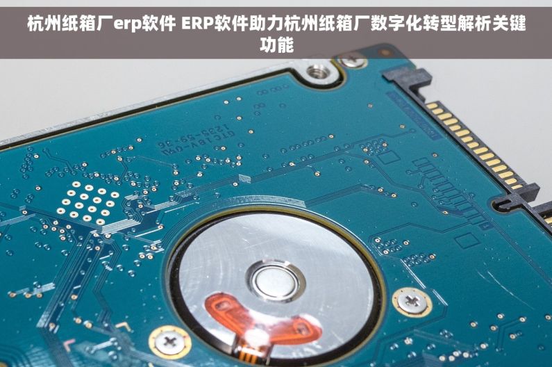 杭州纸箱厂erp软件 ERP软件助力杭州纸箱厂数字化转型解析关键功能
