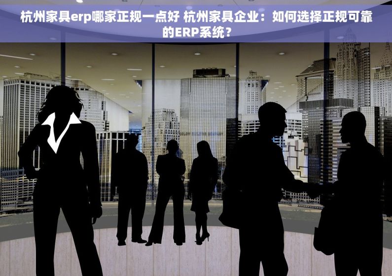 杭州家具erp哪家正规一点好 杭州家具企业：如何选择正规可靠的ERP系统？