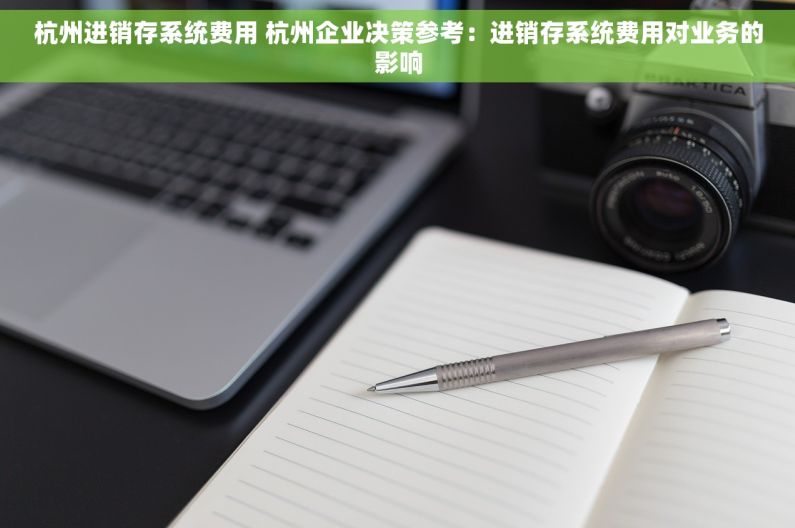 杭州进销存系统费用 杭州企业决策参考：进销存系统费用对业务的影响