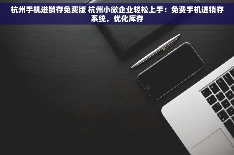 杭州手机进销存免费版 杭州小微企业轻松上手：免费手机进销存系统，优化库存