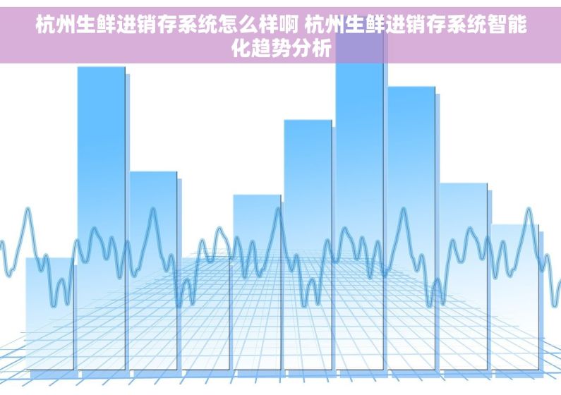 杭州生鲜进销存系统怎么样啊 杭州生鲜进销存系统智能化趋势分析