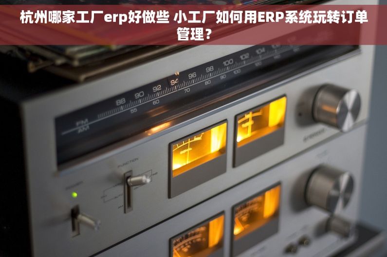 杭州哪家工厂erp好做些 小工厂如何用ERP系统玩转订单管理？