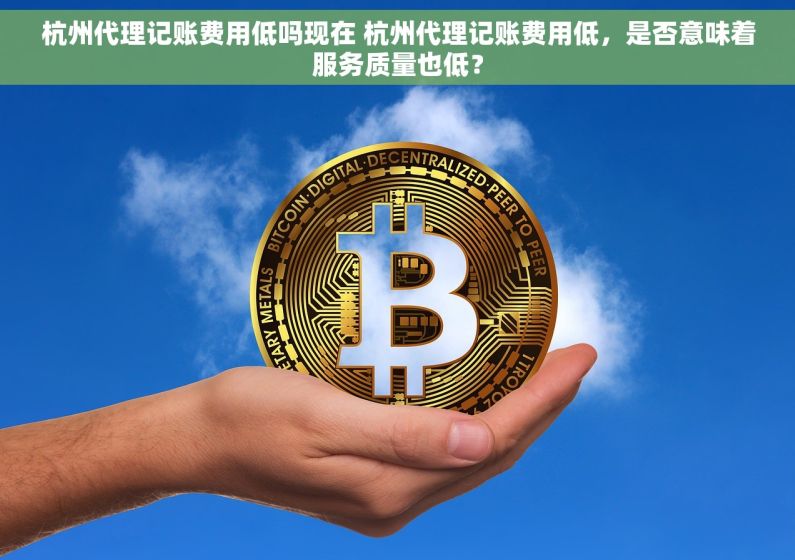 杭州代理记账费用低吗现在 杭州代理记账费用低，是否意味着服务质量也低？