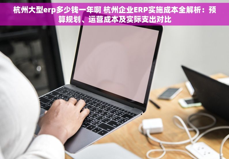 杭州大型erp多少钱一年啊 杭州企业ERP实施成本全解析：预算规划、运营成本及实际支出对比