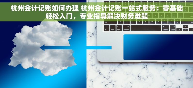 杭州会计记账如何办理 杭州会计记账一站式服务：零基础轻松入门，专业指导解决财务难题
