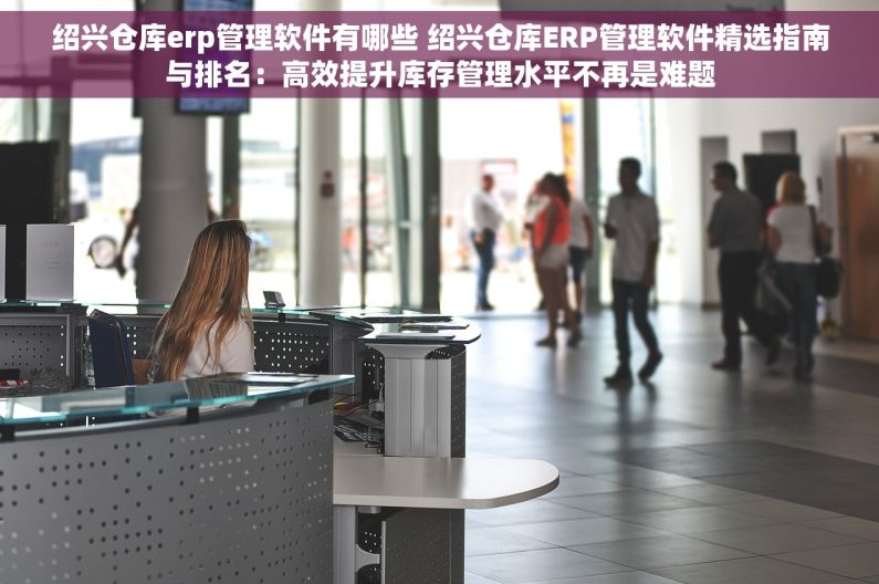 绍兴仓库erp管理软件有哪些 绍兴仓库ERP管理软件精选指南与排名：高效提升库存管理水平不再是难题