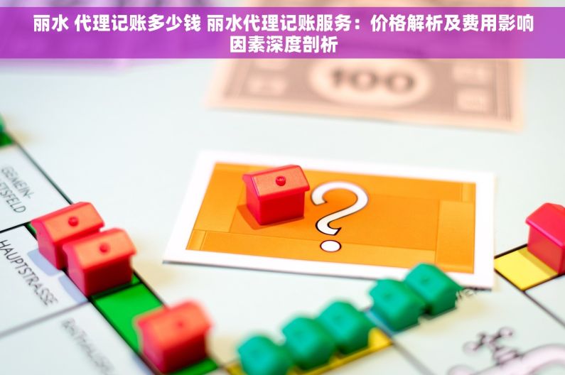 丽水 代理记账多少钱 丽水代理记账服务：价格解析及费用影响因素深度剖析