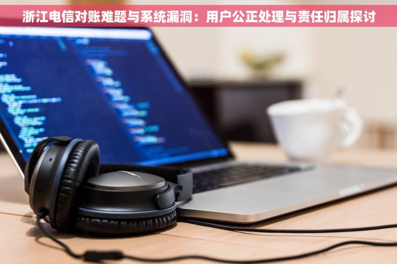 浙江电信对账难题与系统漏洞：用户公正处理与责任归属探讨