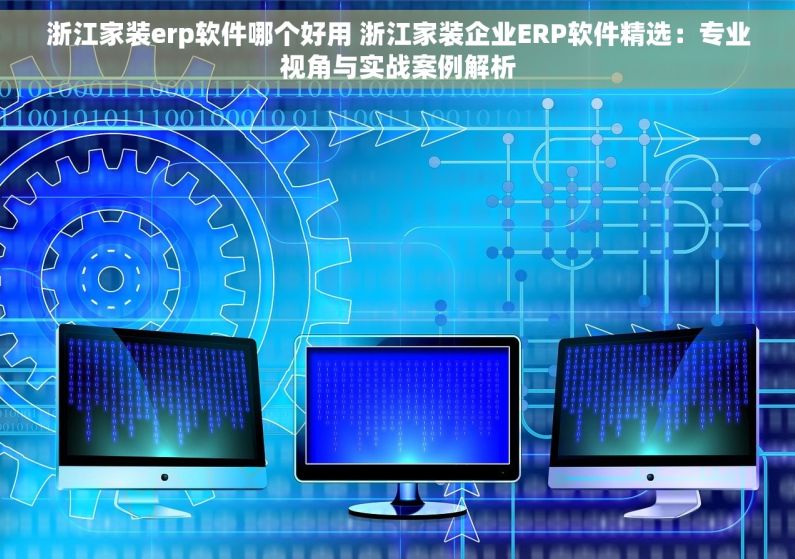 浙江家装erp软件哪个好用 浙江家装企业ERP软件精选：专业视角与实战案例解析