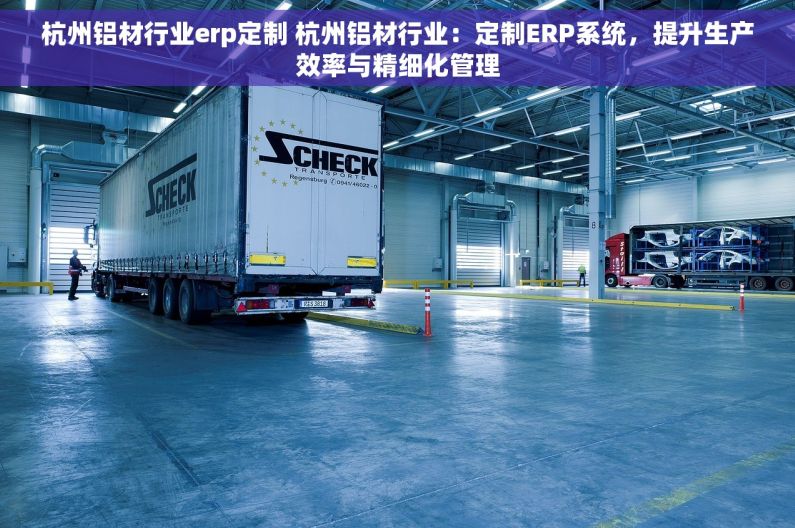 杭州铝材行业erp定制 杭州铝材行业：定制ERP系统，提升生产效率与精细化管理
