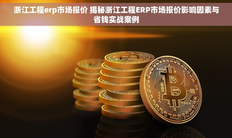 浙江工程erp市场报价 揭秘浙江工程ERP市场报价影响因素与省钱实战案例