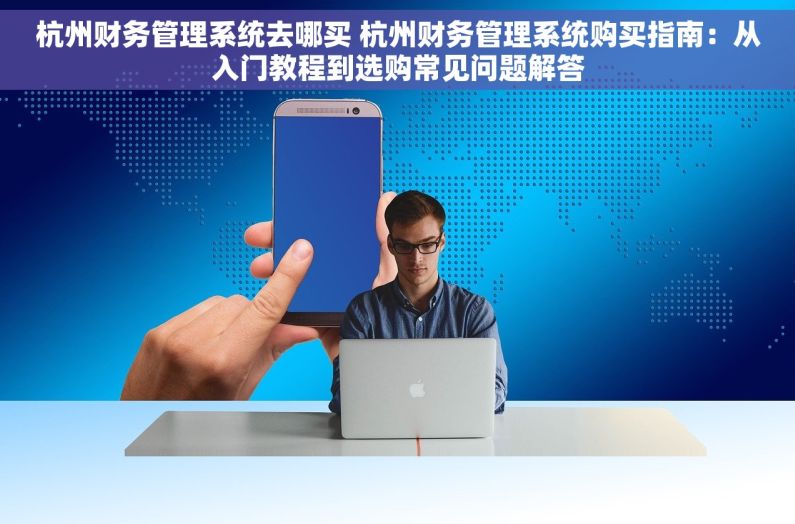 杭州财务管理系统去哪买 杭州财务管理系统购买指南：从入门教程到选购常见问题解答