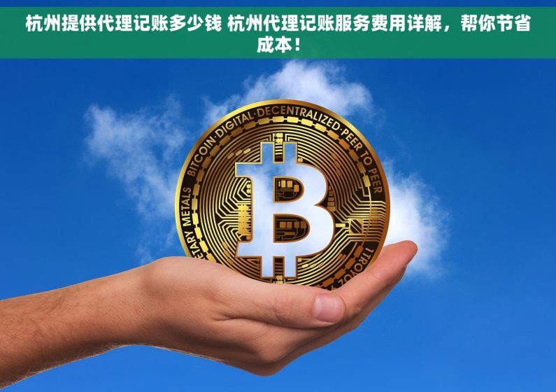杭州提供代理记账多少钱 杭州代理记账服务费用详解，帮你节省成本！