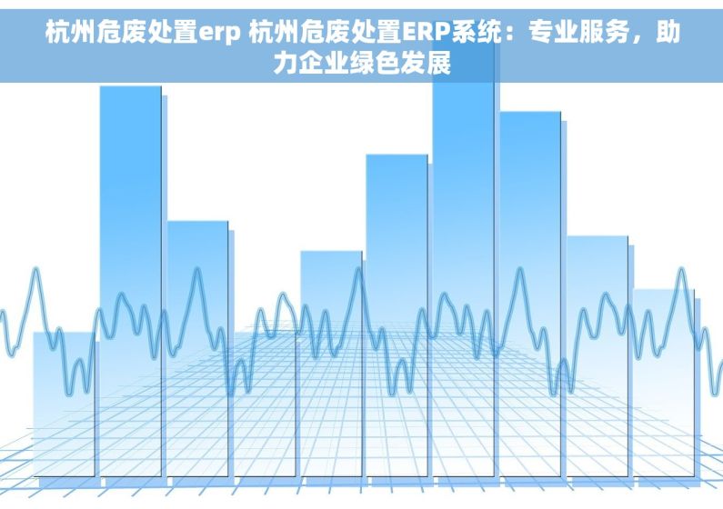 杭州危废处置erp 杭州危废处置ERP系统：专业服务，助力企业绿色发展